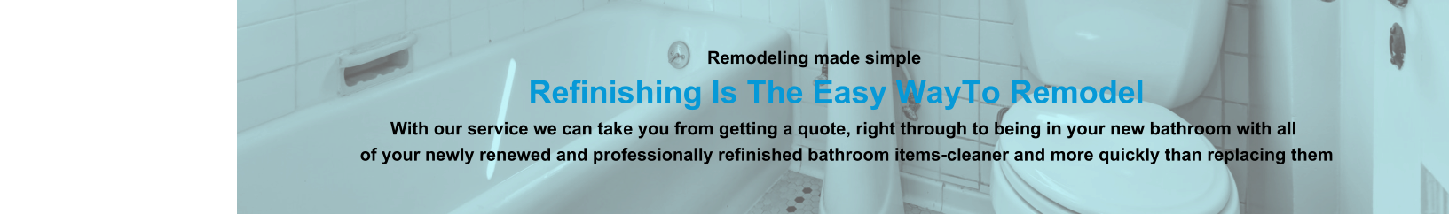 Remodeling made simple                              Refinishing Is The Easy WayTo Remodel                                                                                                                With our service we can take you from getting a quote, right through to being in your new bathroom with all                                                                          of your newly renewed and professionally refinished bathroom items-cleaner and more quickly than replacing them